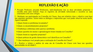 REFLEXÃO E AÇÃO 
• Prezado Professor, prezada Professora, individualmente leia as duas atividades propostas e 
escolha uma para realizar. Faça os registros da atividade selecionada e socialize as suas 
conclusões com seus colegas. 
I - Mediante sua participação no Conselho de Classe, faça um relatório claro e objetivo com base 
nas seguintes questões: Anote todos os diálogos e impressões que você puder observar nesta tarefa. 
Agora responda: 
1-Quais foram os problemas levantados? 
2-Quais os encaminhamentos propostos? 
3-Estabeleça a diferença entre queixa e problema. 
4-Quais questões de ensino e aprendizagem foram tratadas no Conselho? 
5-Quais foram as sugestões propostas? 
6-Quais práticas de gestão democrática você identificou no Conselho? 
7- Que mudanças você propõe para a realização do Conselho de Classe? 
II - Realize a leitura e análise de uma ata de Conselho de Classe com base nas questões 
apresentadas na atividade I. 
