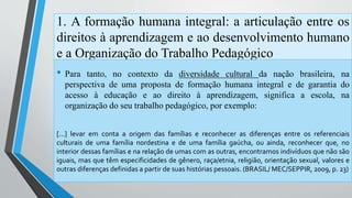 1. A formação humana integral: a articulação entre os 
direitos à aprendizagem e ao desenvolvimento humano 
e a Organização do Trabalho Pedagógico 
• Para tanto, no contexto da diversidade cultural da nação brasileira, na 
perspectiva de uma proposta de formação humana integral e de garantia do 
acesso à educação e ao direito à aprendizagem, significa a escola, na 
organização do seu trabalho pedagógico, por exemplo: 
[...] levar em conta a origem das famílias e reconhecer as diferenças entre os referenciais 
culturais de uma família nordestina e de uma família gaúcha, ou ainda, reconhecer que, no 
interior dessas famílias e na relação de umas com as outras, encontramos indivíduos que não são 
iguais, mas que têm especificidades de gênero, raça/etnia, religião, orientação sexual, valores e 
outras diferenças definidas a partir de suas histórias pessoais. (BRASIL/ MEC/SEPPIR, 2009, p. 23) 
 