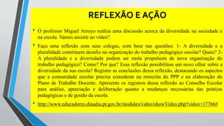 REFLEXÃO E AÇÃO 
• O professor Miguel Arroyo realiza uma discussão acerca da diversidade na sociedade e 
na escola. Vamos assistir ao vídeo? 
• Faça uma reflexão com seus colegas, com base nas questões: 1- A diversidade e a 
pluralidade constituem desafio na organização do trabalho pedagógico escolar? Quais? 2- 
A pluralidade e a diversidade podem ser mola propulsora de nova organização do 
trabalho pedagógico? Como? Por que? Essa reflexão possibilitou um novo olhar sobre a 
diversidade da sua escola? Registre as conclusões dessa reflexão, destacando os aspectos 
que a comunidade escolar precisa considerar na reescrita do PPP e na elaboração do 
Plano de Trabalho Docente. Apresente os registros dessa reflexão ao Conselho Escolar 
para análise, apreciação e deliberação quanto a mudanças necessárias das práticas 
pedagógicas e de gestão da escola. 
• http://www.educadores.diaadia.pr.gov.br/modules/video/showVideo.php?video=17766# 
 