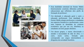 • Essa dualidade estrutural do Ensino Médio 
historicamente construiu diferentes políticas 
educacionais que refletiram dois perfis de 
formação de professor: 
• Um destinado à educação geral e outro a 
educação profissional. Esta dualidade do 
Ensino Médio atingiu professores e estudantes 
nos aspectos formativos e profissionais, como 
uma resposta às demandas do contexto 
econômico; que por sua vez, distribuiu os 
estudantes em dois grupos distintos. 
• Um desses grupos, o maior, direcionado a 
atender a necessidade de mão de obra; e o 
outro, muito seleto, formado para 
corresponder aos cargos intermediários e 
dirigentes da sociedade brasileira. 
 