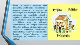 • Pensar o território educativo onde 
estudantes, professores, funcionários e 
gestores constroem o processo de 
socialização e de formação com base na 
valorização da pluralidade cultural e 
respeito às diferenças de gêneros, raça, 
etnia, orientação sexual; além de propiciar 
o diálogo com os diferentes 
conhecimentos dos campos científicos, 
filosófico, político, artístico, tecnológico, 
cultural e econômico, desencadeia a 
necessidade de reescrever coletivamente o 
Projeto Político-Pedagógico como 
construção da identidade da escola 
pública. 
 