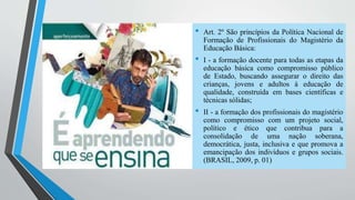 • Art. 2º São princípios da Política Nacional de 
Formação de Profissionais do Magistério da 
Educação Básica: 
• I - a formação docente para todas as etapas da 
educação básica como compromisso público 
de Estado, buscando assegurar o direito das 
crianças, jovens e adultos à educação de 
qualidade, construída em bases científicas e 
técnicas sólidas; 
• II - a formação dos profissionais do magistério 
como compromisso com um projeto social, 
político e ético que contribua para a 
consolidação de uma nação soberana, 
democrática, justa, inclusiva e que promova a 
emancipação dos indivíduos e grupos sociais. 
(BRASIL, 2009, p. 01) 
 