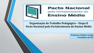 Organização do Trabalho Pedagógico – Etapa II 
Pacto Nacional pelo Fortalecimento do Ensino Médio 
Professora Eudeiza Araújo 
Formadora do IES 
 