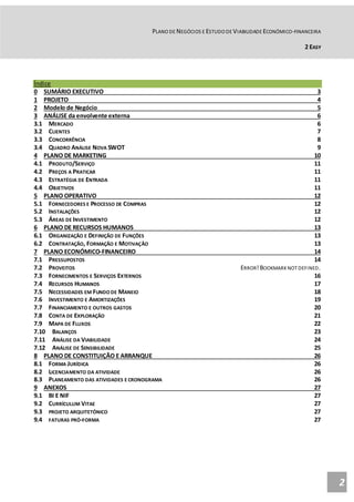PLANO DE NEGÓCIOS E ESTUDO DE VIABILIDADE ECONÓMICO-FINANCEIRA
2 EASY
2
Índice
0 SUMÁRIO EXECUTIVO 3
1 PROJETO 4
2 Modelo de Negócio 5
3 ANÁLISE da envolvente externa 6
3.1 MERCADO 6
3.2 CLIENTES 7
3.3 CONCORRÊNCIA 8
3.4 QUADRO ANÁLISE NOVA SWOT 9
4 PLANO DE MARKETING 10
4.1 PRODUTO/SERVIÇO 11
4.2 PREÇOS A PRATICAR 11
4.3 ESTRATÉGIA DE ENTRADA 11
4.4 OBJETIVOS 11
5 PLANO OPERATIVO 12
5.1 FORNECEDORES E PROCESSO DE COMPRAS 12
5.2 INSTALAÇÕES 12
5.3 ÁREAS DE INVESTIMENTO 12
6 PLANO DE RECURSOS HUMANOS 13
6.1 ORGANIZAÇÃO E DEFINIÇÃO DE FUNÇÕES 13
6.2 CONTRATAÇÃO, FORMAÇÃO E MOTIVAÇÃO 13
7 PLANO ECONÓMICO-FINANCEIRO 14
7.1 PRESSUPOSTOS 14
7.2 PROVEITOS ERROR!BOOKMARKNOT DEFINED.
7.3 FORNECIMENTOS E SERVIÇOS EXTERNOS 16
7.4 RECURSOS HUMANOS 17
7.5 NECESSIDADES EM FUNDO DE MANEIO 18
7.6 INVESTIMENTO E AMORTIZAÇÕES 19
7.7 FINANCIAMENTO E OUTROS GASTOS 20
7.8 CONTA DE EXPLORAÇÃO 21
7.9 MAPA DE FLUXOS 22
7.10 BALANÇOS 23
7.11 ANÁLISE DA VIABILIDADE 24
7.12 ANÁLISE DE SENSIBILIDADE 25
8 PLANO DE CONSTITUIÇÃO E ARRANQUE 26
8.1 FORMA JURÍDICA 26
8.2 LICENCIAMENTO DA ATIVIDADE 26
8.3 PLANEAMENTO DAS ATIVIDADES E CRONOGRAMA 26
9 ANEXOS 27
9.1 BI E NIF 27
9.2 CURRÍCULUM VITAE 27
9.3 PROJETO ARQUITETÓNICO 27
9.4 FATURAS PRÓ-FORMA 27
 