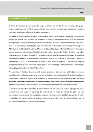 PLANO DE NEGÓCIOS E ESTUDO DE VIABILIDADE ECONÓMICO-FINANCEIRA
2 EASY
3
0 SUMÁRIO EXECUTIVO
O Plano de Negócios que se apresenta surge no âmbito da criação de uma empresa, 2Easy, pelo
empreendedor xxx, cuja atividade a desenvolver é xxxx. xxxx tem como principal objetivo xxx. Será uma
mais-valiaparaodesenvolvimentodaregião porque xxxx.
A elaboração deste Plano de Negócios foi apoiada no âmbito do Programa Prémio EDP Empreendedor
Sustentável SABOR, uma iniciativa de promoção e apoio ao empreendedorismo local nos concelhos
abrangidos pela Barragem do Sabor, Picote e Bemposta. Esta iniciativa é promovida pela EDP em parceria
com a SPA Consultoria | EEIG GLOCAL - Agrupamento Europeu de Interesse Económico e os Municípios de
Alfandega da Fé, Macedo de Cavaleiros, Miranda do Douro, Mogadouro e Torre de Moncorvo. O serviço de
suporte ao empreendedor disponibilizado inclui: Informação e Orientação, Ateliers de Ideias – geração e
desenvolvimento de ideias de negócio, Formação-acção de apoio à elaboração de planos de negócio e
montagem de operação de financiamento, Consultoria de start-up e facilitação institucional. Seguindo a
metodologia GLOCAL, o empreendedor elaborou o seu plano de negócios à medida que angariou
competências empresariais adequadas ao seu perfil e foi auxiliado pela tutora/formadora Catarina Lopes
(clopes@spa.pt),colaboradoradaSPA Consultoria.
A necessidade do Plano de Negócios prende-se com questões de planeamento e gestão do mesmo e, por
outro lado, com o objectivo de preparar uma apresentação do projecto a possíveis financiadores, já que o
empreendedor não possui todo o capital necessário ao financiamento do investimento. Uma vez que é uma
actividade enquadrada no programa de desenvolvimento rural PRODER – Eixo 3 (dinamização das zonas
rurais) seráapresentadaumacandidaturano próximoavisode candidaturaspromovidopela xxx.
O investimento inicial total previsto é de aproximadamente xxx euros, que engloba aquisição de xxxx, e
sensivelmente xxxx euros em supressão de necessidades em fundo de maneio. Do ponto de vista
económico e financeiro este é um negócio viável, que assegura uma rentabilidade das vendas de xx% e
rentabilidade dos capitais próprios de xx% no terceiro ano, uma TIR a 3 anos de xx% e um VAL a 3 anos de
xxx euros.Oinvestimentoé recuperadoem xx anos.
 