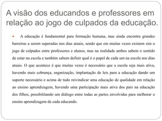 A visão dos educandos e professores em 
relação ao jogo de culpados da educação. 
 A educação é fundamental para formação humana, mas ainda encontra grandes 
barreiras a serem superadas nos dias atuais, sendo que em muitas vezes existem sim o 
jogo de culpados entre professores e alunos, mas na realidade ambos sabem o sentido 
de estar na escola e também sabem definir qual é o papel de cada um na escola nos dias 
atuais. O que acontece é que muitas vezes é necessário que a escola seja mais ativa, 
havendo mais cobrança, organização, implantação de leis para a educação dando um 
suporte necessário e acima de tudo reivindicar uma educação de qualidade em relação 
ao ensino aprendizagem, havendo uma participação mais ativa dos pais na educação 
dos filhos, possibilitando um diálogo entre todas as partes envolvidas para melhorar o 
ensino aprendizagem de cada educando. 
 