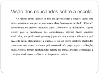 Visão dos educandos sobre a escola. 
Ao mesmo tempo quando se fala em oportunidades e direitos iguais para 
todos, salientamos que por ser uma escola classificada como escola do ´´Campo`` 
necessitamos de grandes melhorias como (laboratório de informática, suporte 
técnico para a manutenção dos computadores, internet, livros didáticos 
atualizados, um profissional (psicólogo) para dar um atender a clientela a qual 
necessita desses atendimentos) e quando se fala em livros didáticos atualizados 
ressaltamos que mesmo tendo um período considerado pequeno para a utilização, 
muitas vezes se tornam desatualizados perante aos grandes avanços tecnológicos e 
o surgimento de novas tendências ao longo deste período. 
 