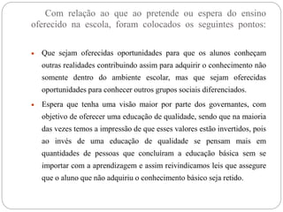 Com relação ao que ao pretende ou espera do ensino 
oferecido na escola, foram colocados os seguintes pontos: 
 Que sejam oferecidas oportunidades para que os alunos conheçam 
outras realidades contribuindo assim para adquirir o conhecimento não 
somente dentro do ambiente escolar, mas que sejam oferecidas 
oportunidades para conhecer outros grupos sociais diferenciados. 
 Espera que tenha uma visão maior por parte dos governantes, com 
objetivo de oferecer uma educação de qualidade, sendo que na maioria 
das vezes temos a impressão de que esses valores estão invertidos, pois 
ao invés de uma educação de qualidade se pensam mais em 
quantidades de pessoas que concluíram a educação básica sem se 
importar com a aprendizagem e assim reivindicamos leis que assegure 
que o aluno que não adquiriu o conhecimento básico seja retido. 
 