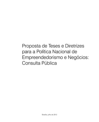 Proposta de Teses e Diretrizes
para a Política Nacional de
Empreendedorismo e Negócios:
Consulta Pública




        Brasília, julho de 2012
 