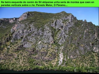 Na beira esquerda do canón do Sil atópanse unha serie de montes que caen en
paredes verticais sobre o río: Penedo Maior, O Páramo...
 
