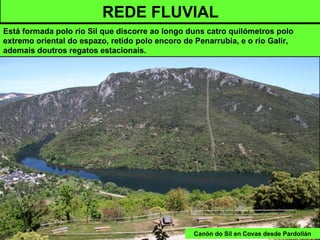 Canón do Sil en Covas desde Pardollán
REDE FLUVIAL
Está formada polo río Sil que discorre ao longo duns catro quilómetros polo
extremo oriental do espazo, retido polo encoro de Penarrubia, e o río Galir,
ademais doutros regatos estacionais.
 