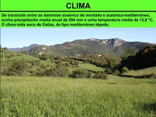 CLIMA
De transición entre os dominios oceánico de montaña e oceánico-mediterráneo,
cunha precipitación media anual de 594 mm e unha temperatura media de 12,9 °C.
O clima máis seco de Galiza, de tipo mediterráneo tépedo.
 
