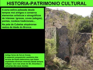 HISTORIA-PATRIMONIO CULTURAL
A zona estivo poboada desde
tempos moi antigos e conserva
elementos artísticos e etnográficos
de interese: igrexas, covas (adegas),
pontes, núcleos tradicionais...
Na pala de Cubelas atopáronse
restos da Idade do Bronce.
Antigo forno de Cal en Covas.
A especial composición xeolóxica dos
terreos de Rubiá determinou que fosen
explotados diversos minerais desde tempos
antigos: ouro nas areas do Sil, limonitas e
calcarias dos seus montes.
 
