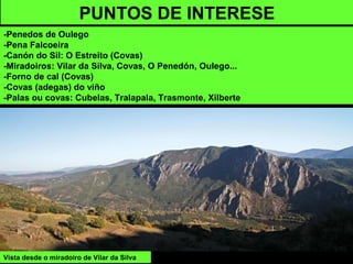 PUNTOS DE INTERESE
-Penedos de Oulego
-Pena Falcoeira
-Canón do Sil: O Estreito (Covas)
-Miradoiros: Vilar da Silva, Covas, O Penedón, Oulego...
-Forno de cal (Covas)
-Covas (adegas) do viño
-Palas ou covas: Cubelas, Tralapala, Trasmonte, Xilberte
Vista desde o miradoiro de Vilar da Silva
 