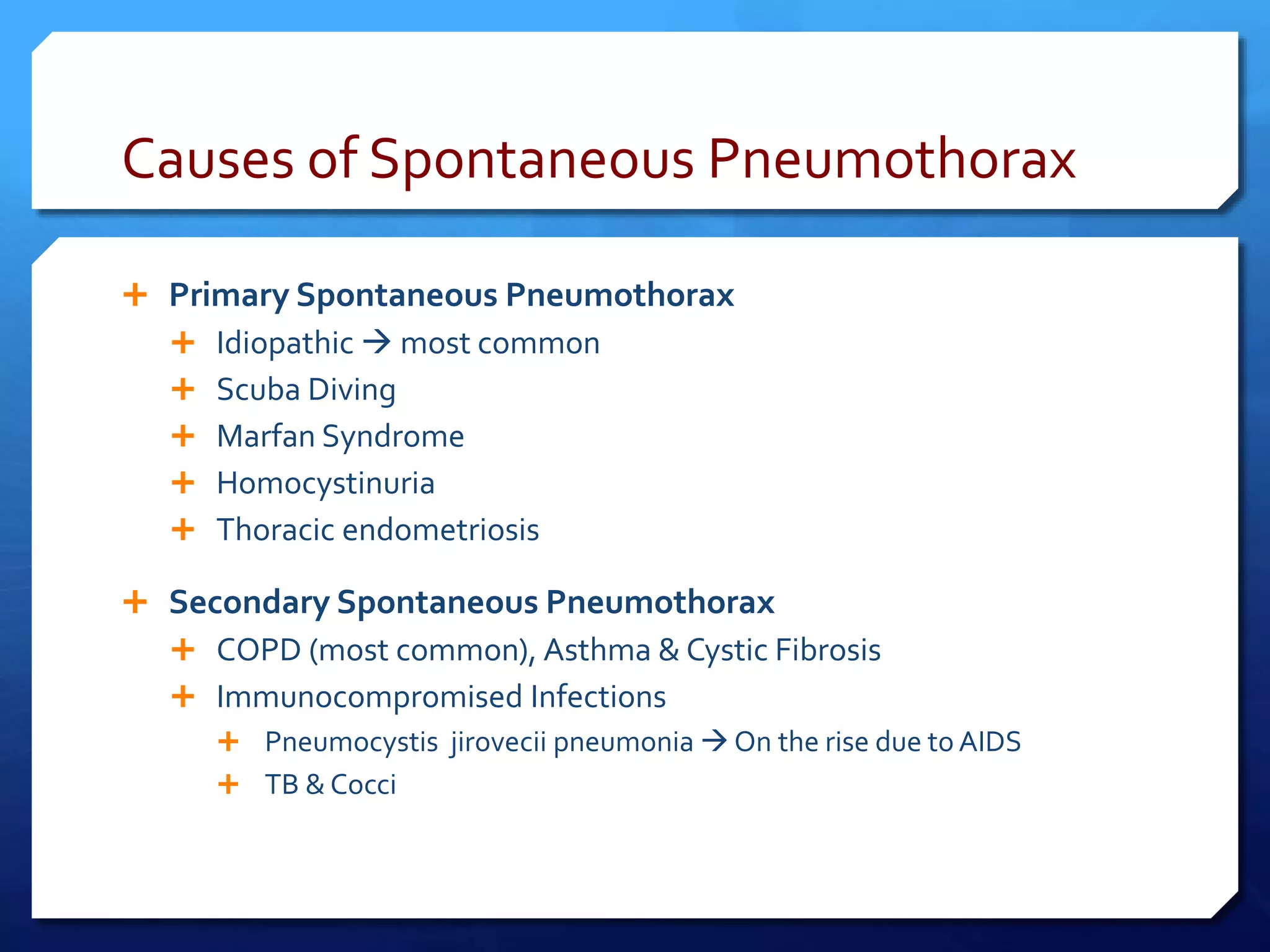 Causes of Spontaneous Pneumothorax
 Primary Spontaneous Pneumothorax
 Idiopathic  most common
 Scuba Diving
 Marfan Syndrome
 Homocystinuria
 Thoracic endometriosis
 Secondary Spontaneous Pneumothorax
 COPD (most common), Asthma & Cystic Fibrosis
 Immunocompromised Infections
 Pneumocystis jirovecii pneumonia  On the rise due to AIDS
 TB & Cocci
 