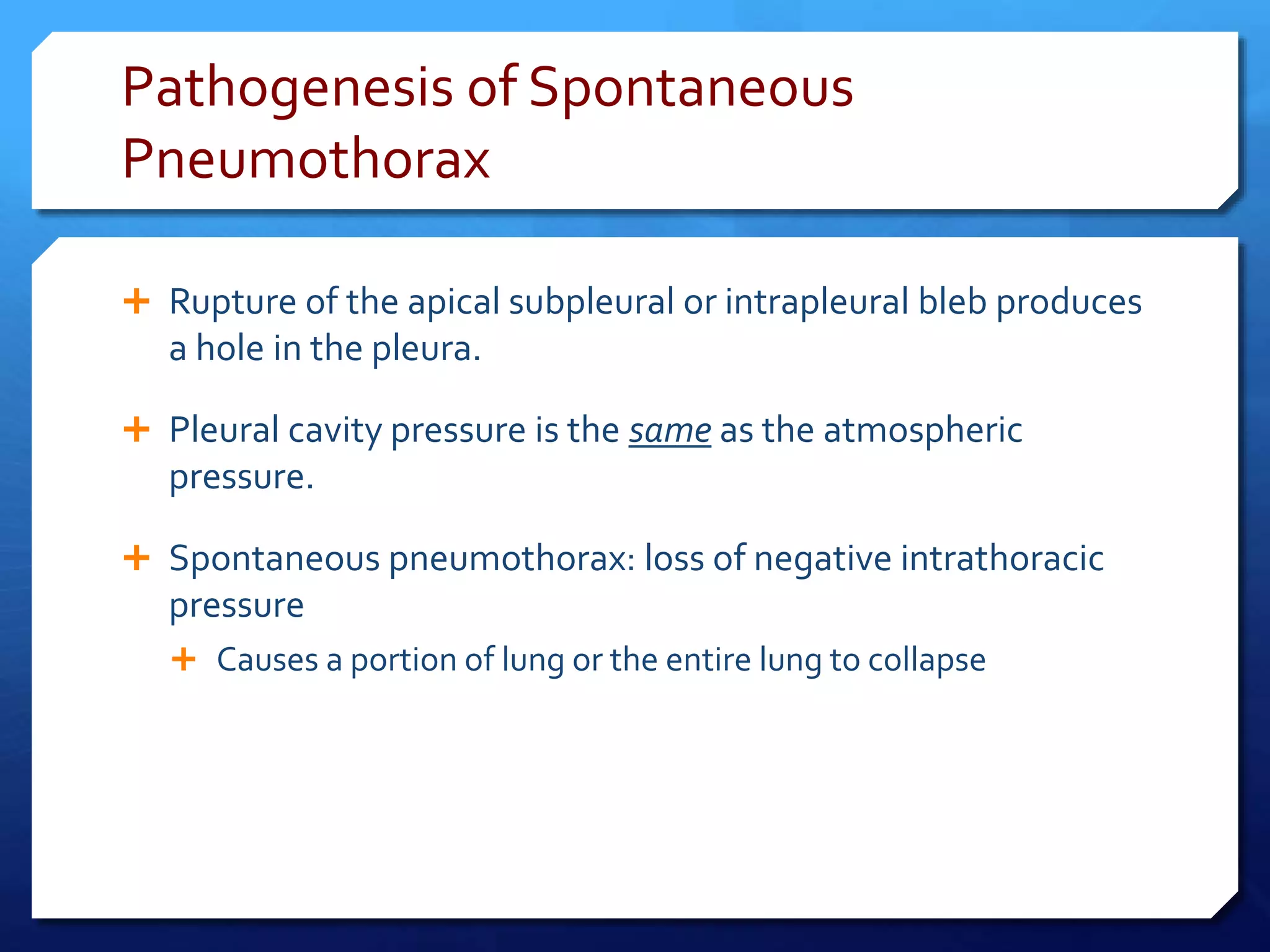 Pathogenesis of Spontaneous
Pneumothorax
 Rupture of the apical subpleural or intrapleural bleb produces
a hole in the pleura.
 Pleural cavity pressure is the same as the atmospheric
pressure.
 Spontaneous pneumothorax: loss of negative intrathoracic
pressure
 Causes a portion of lung or the entire lung to collapse
 