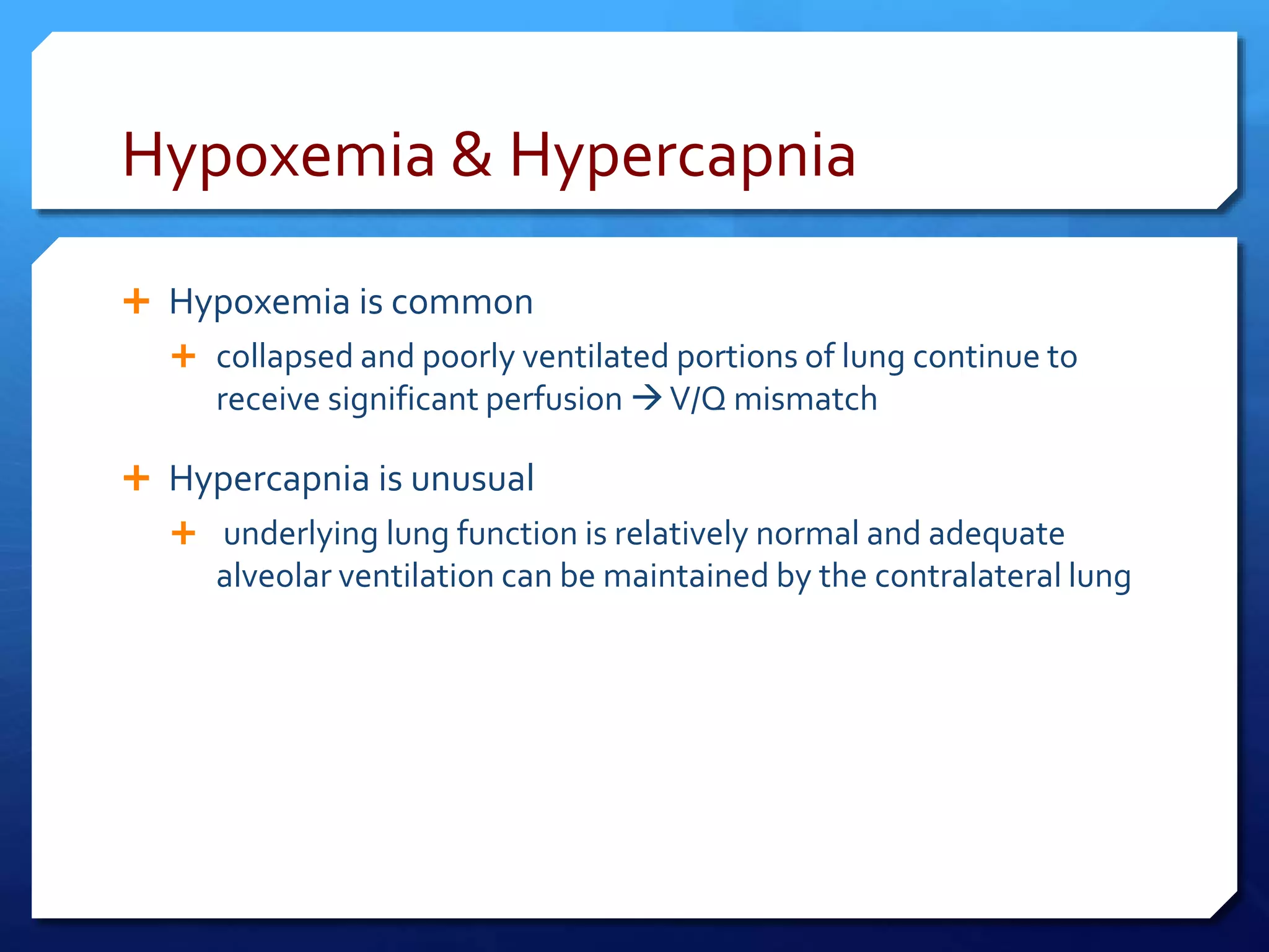 Hypoxemia & Hypercapnia
 Hypoxemia is common
 collapsed and poorly ventilated portions of lung continue to
receive significant perfusion V/Q mismatch
 Hypercapnia is unusual
 underlying lung function is relatively normal and adequate
alveolar ventilation can be maintained by the contralateral lung
 