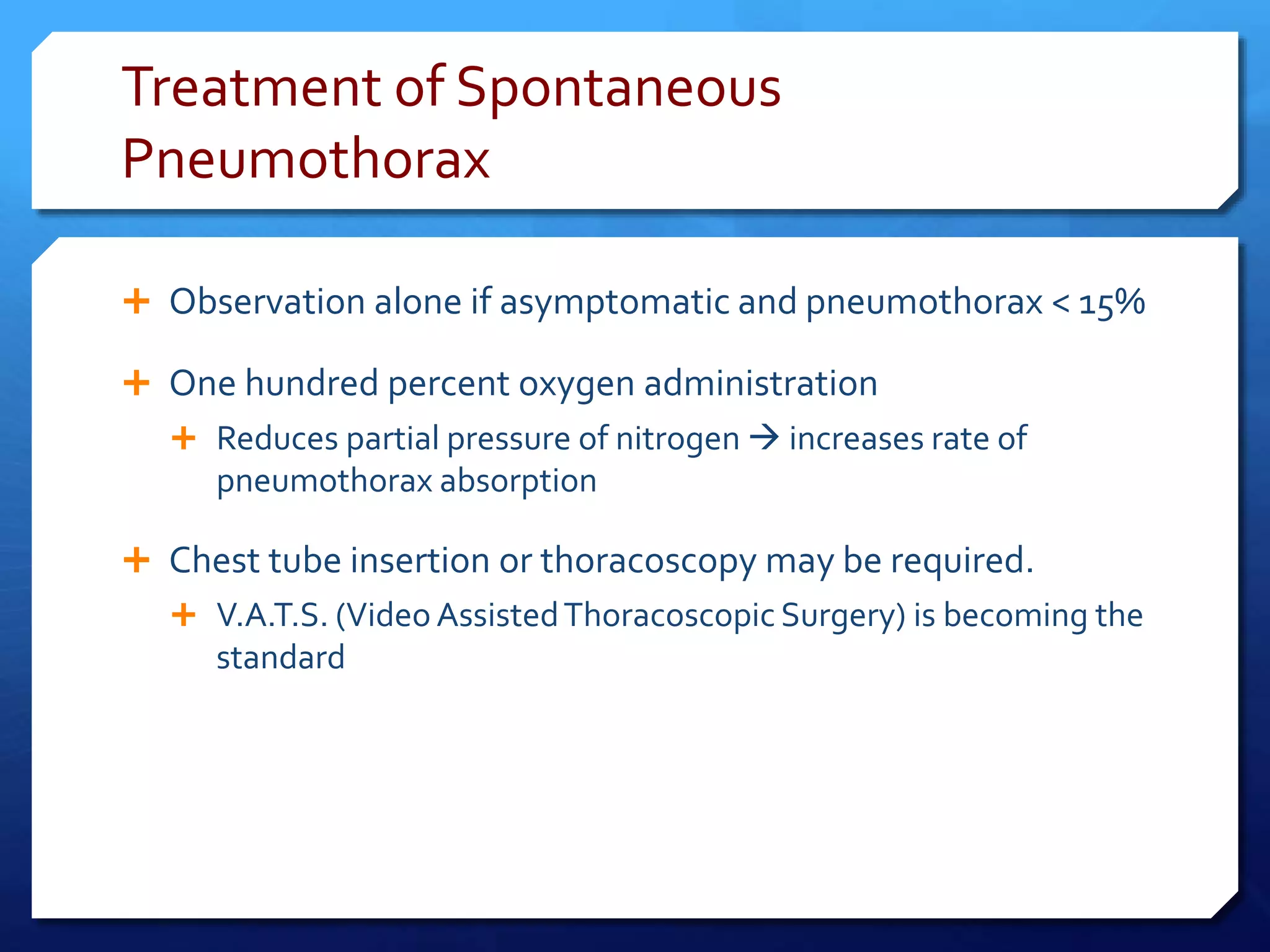Treatment of Spontaneous
Pneumothorax
 Observation alone if asymptomatic and pneumothorax < 15%
 One hundred percent oxygen administration
 Reduces partial pressure of nitrogen  increases rate of
pneumothorax absorption
 Chest tube insertion or thoracoscopy may be required.
 V.A.T.S. (Video AssistedThoracoscopic Surgery) is becoming the
standard
 