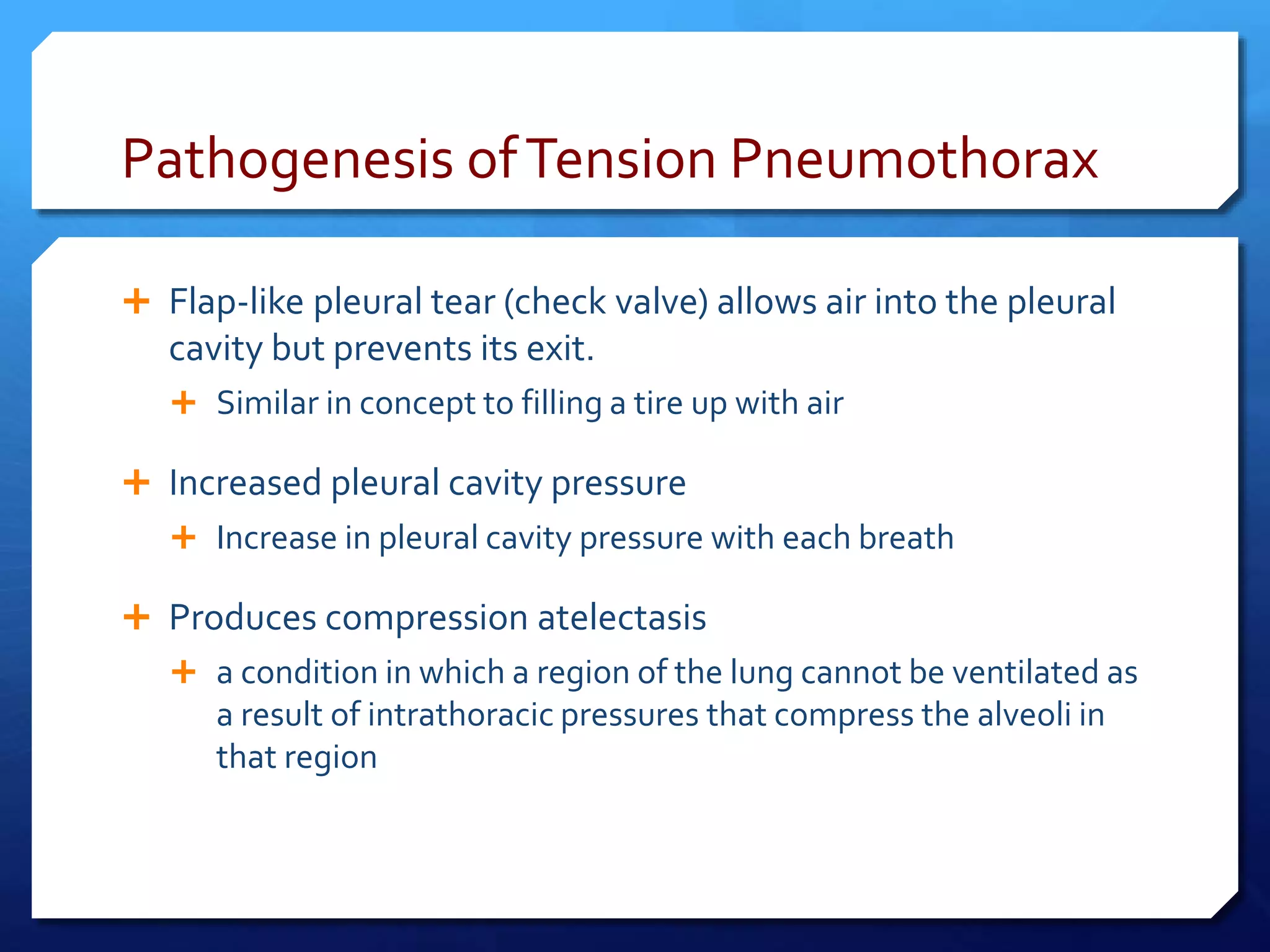 Pathogenesis ofTension Pneumothorax
 Flap-like pleural tear (check valve) allows air into the pleural
cavity but prevents its exit.
 Similar in concept to filling a tire up with air
 Increased pleural cavity pressure
 Increase in pleural cavity pressure with each breath
 Produces compression atelectasis
 a condition in which a region of the lung cannot be ventilated as
a result of intrathoracic pressures that compress the alveoli in
that region
 