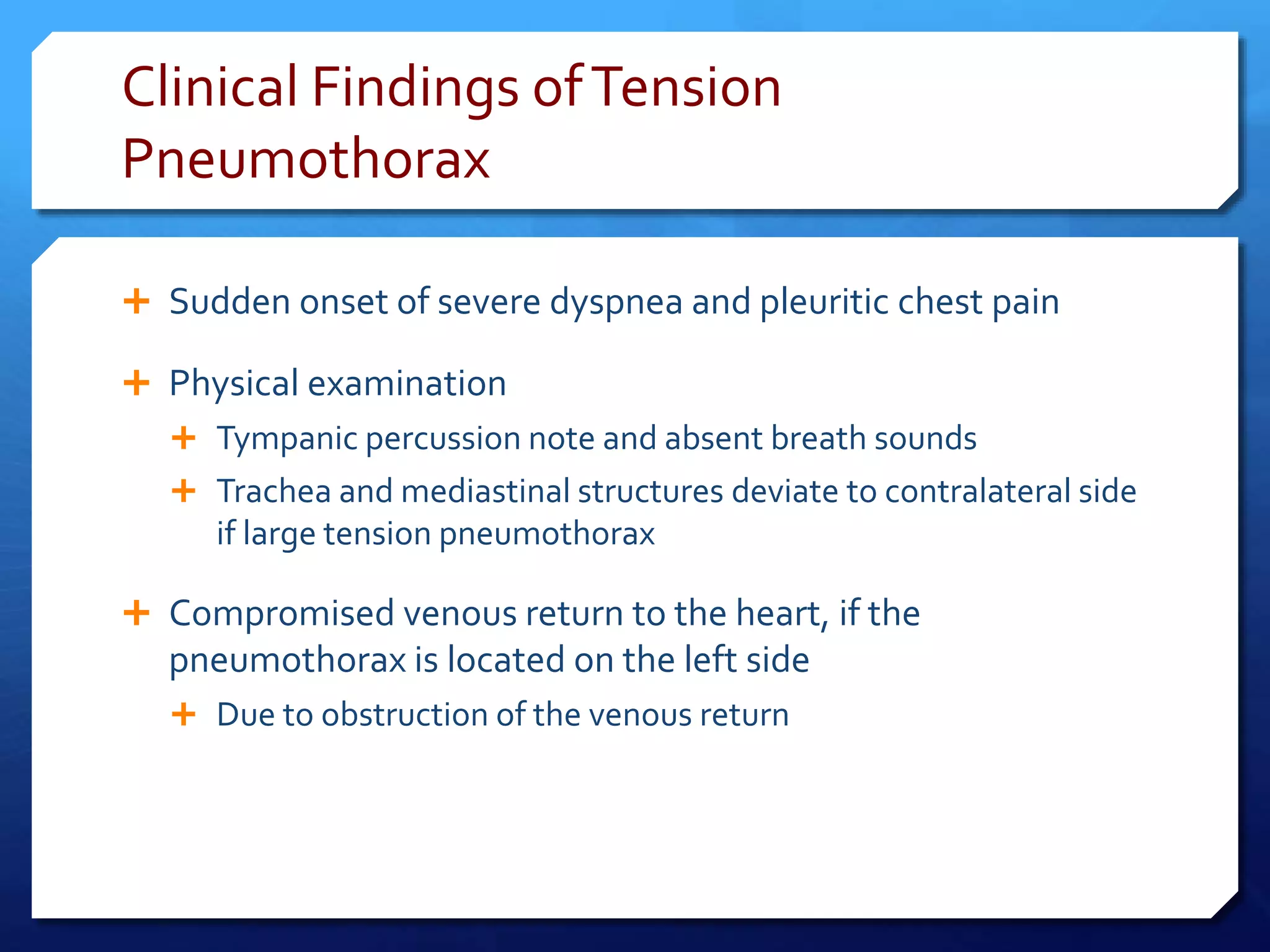 Clinical Findings ofTension
Pneumothorax
 Sudden onset of severe dyspnea and pleuritic chest pain
 Physical examination
 Tympanic percussion note and absent breath sounds
 Trachea and mediastinal structures deviate to contralateral side
if large tension pneumothorax
 Compromised venous return to the heart, if the
pneumothorax is located on the left side
 Due to obstruction of the venous return
 