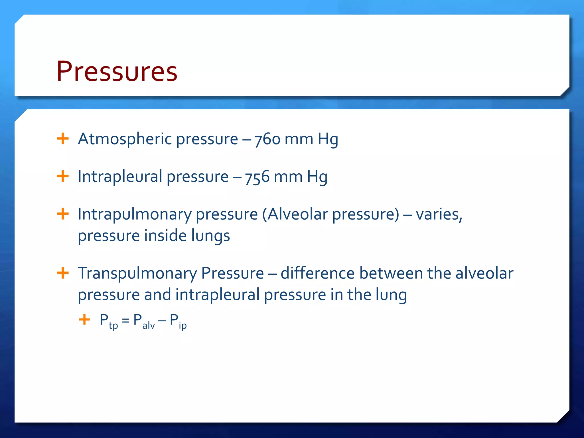 Pressures
 Atmospheric pressure – 760 mm Hg
 Intrapleural pressure – 756 mm Hg
 Intrapulmonary pressure (Alveolar pressure) – varies,
pressure inside lungs
 Transpulmonary Pressure – difference between the alveolar
pressure and intrapleural pressure in the lung
 Ptp = Palv – Pip
 