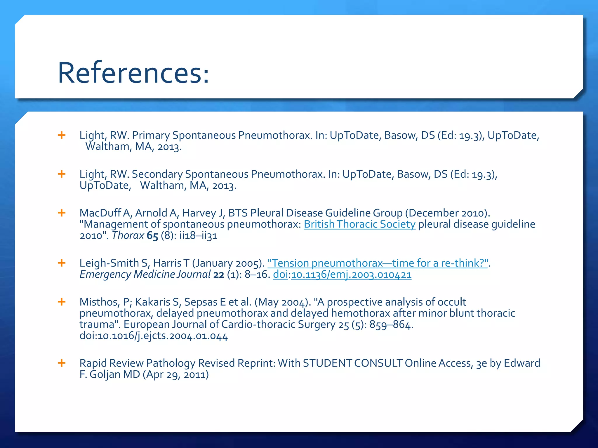 References:
 Light, RW. Primary Spontaneous Pneumothorax. In: UpToDate, Basow, DS (Ed: 19.3), UpToDate,
Waltham, MA, 2013.
 Light, RW. Secondary Spontaneous Pneumothorax. In: UpToDate, Basow, DS (Ed: 19.3),
UpToDate, Waltham, MA, 2013.
 MacDuffA, Arnold A, Harvey J, BTS Pleural Disease Guideline Group (December 2010).
"Management of spontaneous pneumothorax: BritishThoracic Society pleural disease guideline
2010". Thorax 65 (8): ii18–ii31
 Leigh-Smith S, HarrisT (January 2005). "Tension pneumothorax—time for a re-think?".
Emergency MedicineJournal 22 (1): 8–16. doi:10.1136/emj.2003.010421
 Misthos, P; Kakaris S, Sepsas E et al. (May 2004). "A prospective analysis of occult
pneumothorax, delayed pneumothorax and delayed hemothorax after minor blunt thoracic
trauma". European Journal of Cardio-thoracic Surgery 25 (5): 859–864.
doi:10.1016/j.ejcts.2004.01.044
 Rapid Review Pathology Revised Reprint:With STUDENTCONSULTOnlineAccess, 3e by Edward
F. Goljan MD (Apr 29, 2011)
 