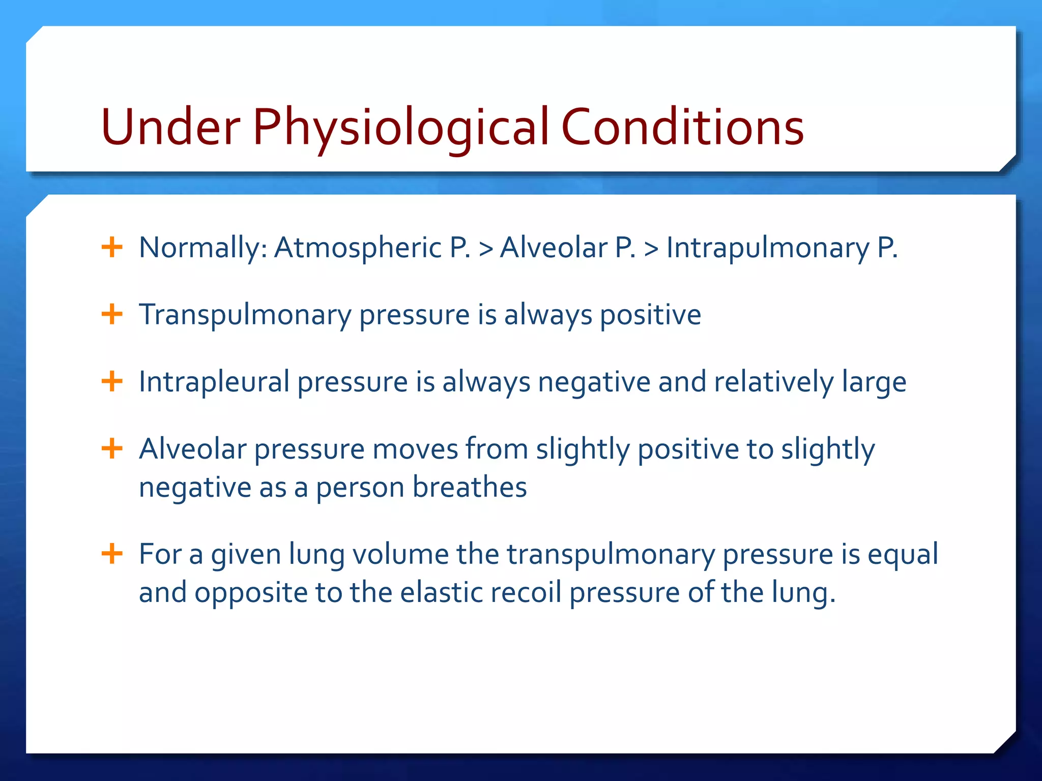 Under Physiological Conditions
 Normally: Atmospheric P. > Alveolar P. > Intrapulmonary P.
 Transpulmonary pressure is always positive
 Intrapleural pressure is always negative and relatively large
 Alveolar pressure moves from slightly positive to slightly
negative as a person breathes
 For a given lung volume the transpulmonary pressure is equal
and opposite to the elastic recoil pressure of the lung.
 
