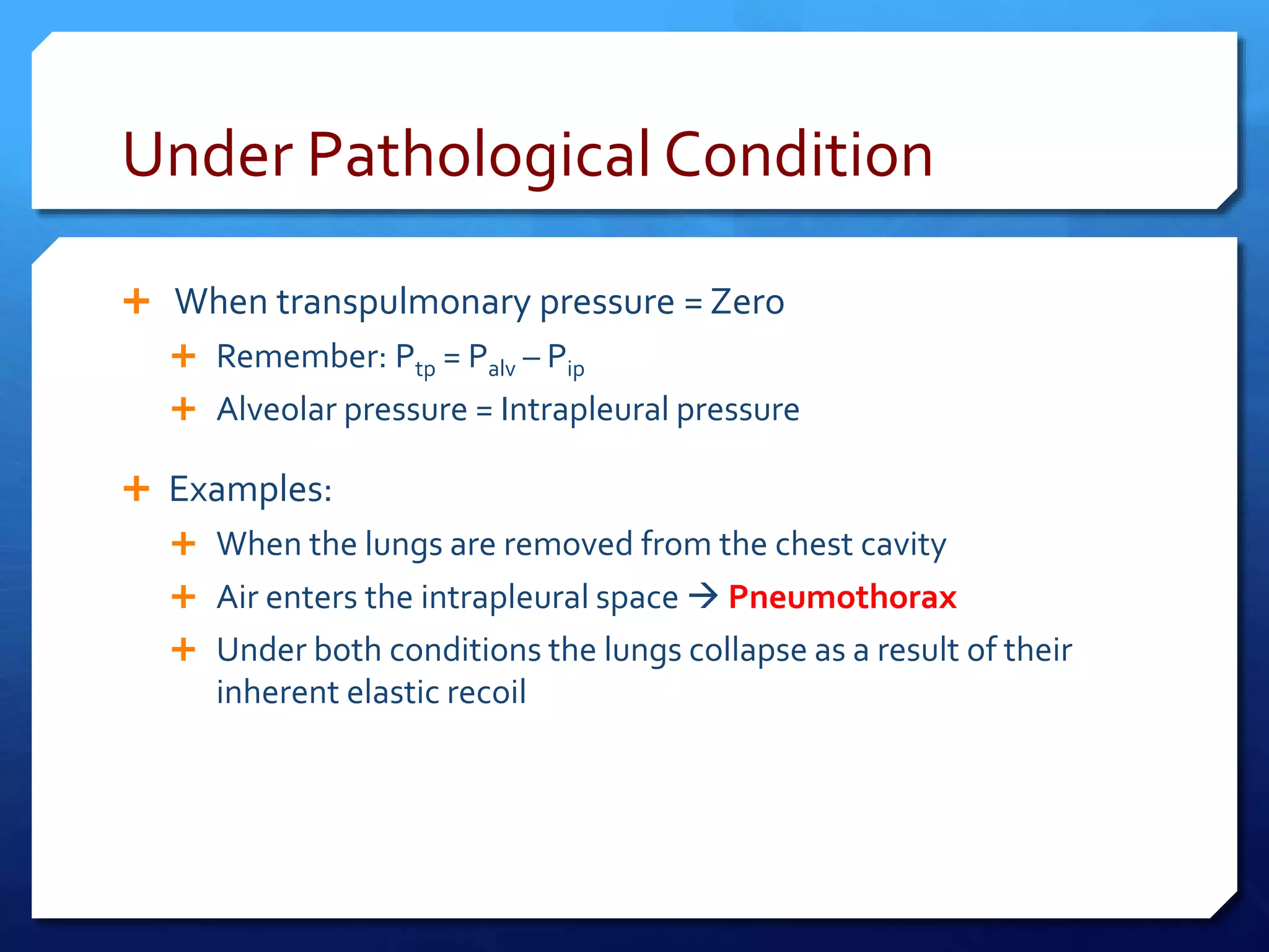 Under Pathological Condition
 When transpulmonary pressure = Zero
 Remember: Ptp = Palv – Pip
 Alveolar pressure = Intrapleural pressure
 Examples:
 When the lungs are removed from the chest cavity
 Air enters the intrapleural space  Pneumothorax
 Under both conditions the lungs collapse as a result of their
inherent elastic recoil
 