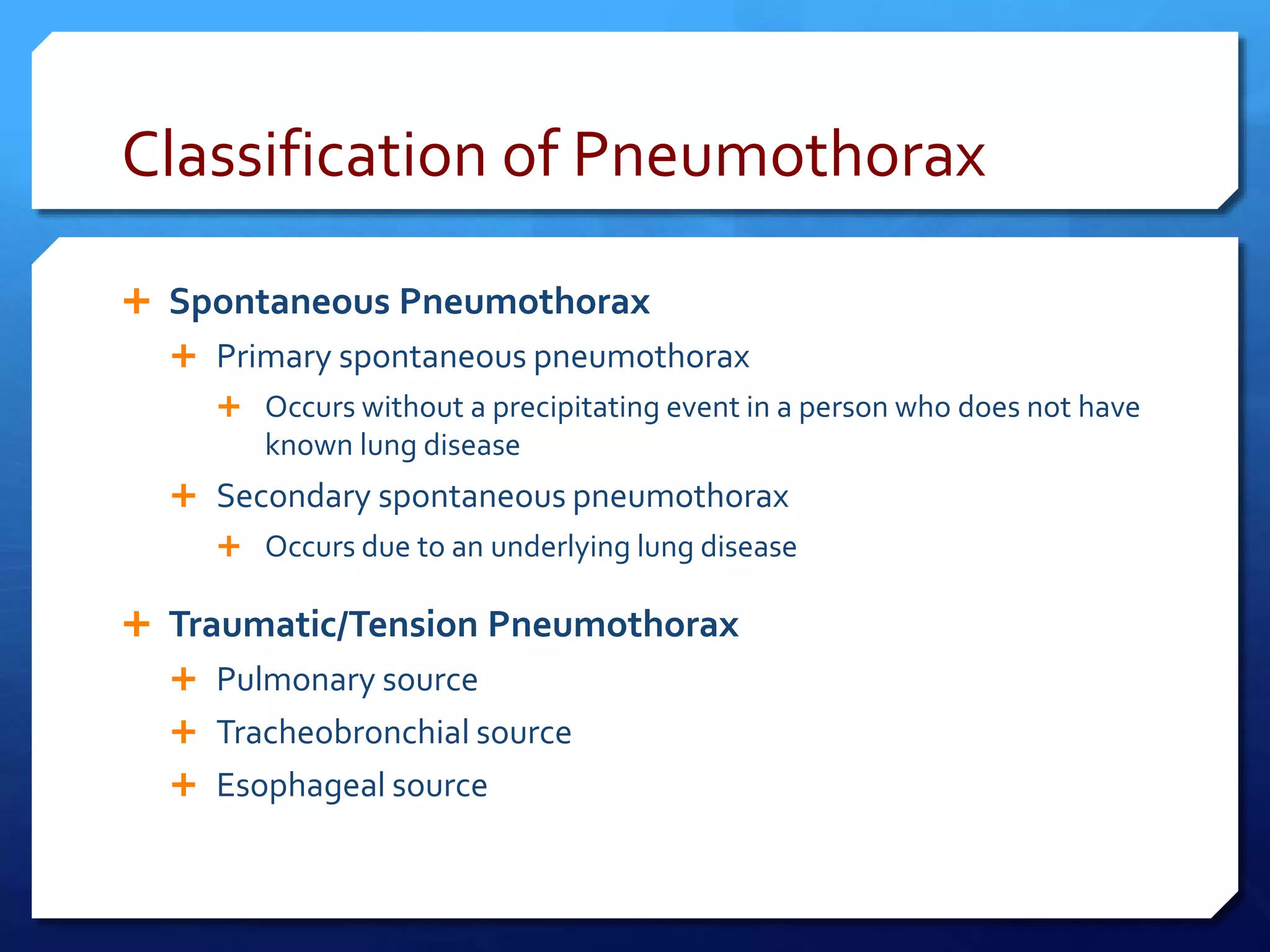 Classification of Pneumothorax
 Spontaneous Pneumothorax
 Primary spontaneous pneumothorax
 Occurs without a precipitating event in a person who does not have
known lung disease
 Secondary spontaneous pneumothorax
 Occurs due to an underlying lung disease
 Traumatic/Tension Pneumothorax
 Pulmonary source
 Tracheobronchial source
 Esophageal source
 