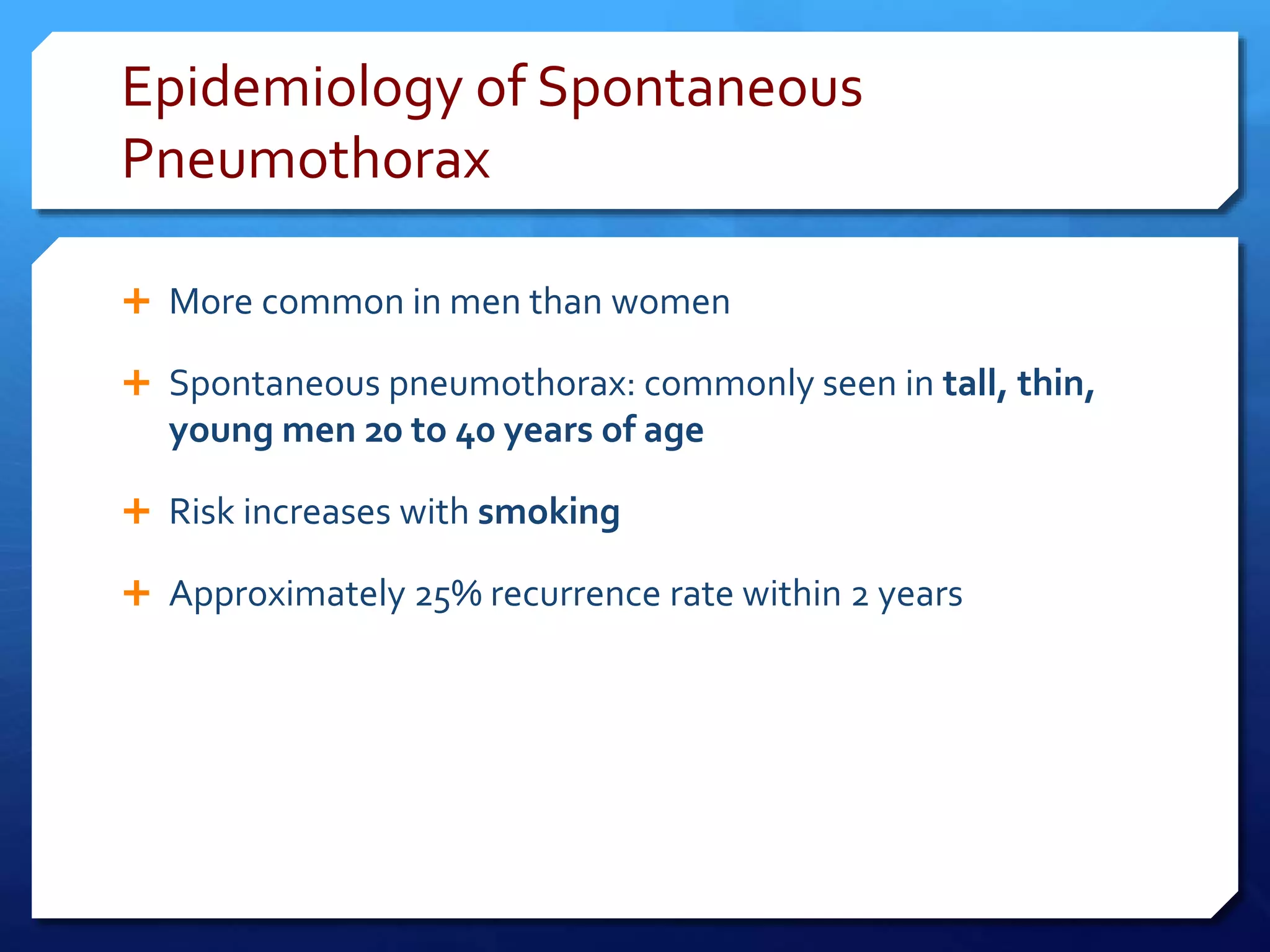 Epidemiology of Spontaneous
Pneumothorax
 More common in men than women
 Spontaneous pneumothorax: commonly seen in tall, thin,
young men 20 to 40 years of age
 Risk increases with smoking
 Approximately 25% recurrence rate within 2 years
 