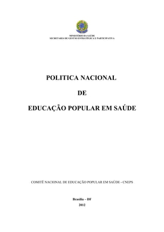 MINISTÉRIO DA SAÚDE
         SECRETARIA DE GESTÃO ESTRATÉGICA E PARTICIPATIVA




       POLITICA NACIONAL

                             DE

EDUCAÇÃO POPULAR EM SAÚDE




COMITÊ NACIONAL DE EDUCAÇÃO POPULAR EM SAÚDE - CNEPS




                          Brasília – DF
                              2012
 