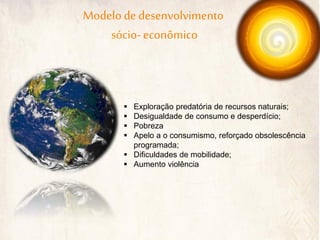 Modelo de desenvolvimento 
sócio- econômico 
Exploração predatória de recursos naturais; 
Desigualdade de consumo e desperdício; 
Pobreza 
Apelo a o consumismo, reforçado obsolescência programada; 
Dificuldades de mobilidade; 
Aumento violência  