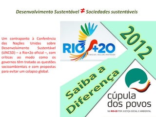 Um contraponto à Conferência das Nações Unidas sobre Desenvolvimento Sustentável (UNCSD) – a Rio+2o oficial –, com críticas ao modo como os governos têm tratado as questões socioambientais e com propostas para evitar um colapso global. 
Desenvolvimento Sustentável ≠ Sociedades sustentáveis 
 