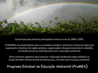Programa Estadual de Educação Ambiental (ProMEA) 
Construído pelo processo participativo entre os anos de 2004 e 2005. 
O PROMEA visa disponibilizar para a sociedade princípios, diretrizes e linhas de ações que expressam o interesse de órgãos públicos, organizações não-governamentais e cidadãos envolvidos direta ou indiretamente com a educação ambiental. Entre inúmeros objetivos deve priorizar a Educação Ambiental (ação-reflexão) no Estado de Mato Grosso através da democracia, inclusão social e justiça ambiental.  