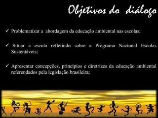 Objetivos do diálogo 
Problematizar a abordagem da educação ambiental nas escolas; 
 Situar a escola refletindo sobre a Programa Nacional Escolas Sustentáveis; 
Apresentar concepções, princípios e diretrizes da educação ambiental referendados pela legislação brasileira;  