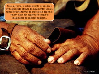 Tanto governos e Estado quanto a sociedade civil organizada através de movimentos sociais, redes e outras formas de articulação podem e devem atuar nos espaços de criação e implantação de políticas públicas... 
Izan Petterle  