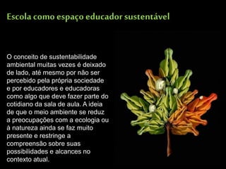 Escola como espaço educador sustentável 
O conceito de sustentabilidade ambiental muitas vezes é deixado de lado, até mesmo por não ser percebido pela própria sociedade e por educadores e educadoras como algo que deve fazer parte do cotidiano da sala de aula. A ideia de que o meio ambiente se reduz a preocupações com a ecologia ou à natureza ainda se faz muito presente e restringe a compreensão sobre suas possibilidades e alcances no contexto atual.  