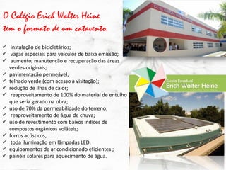 O Colégio Erich Walter Heine tem o formato de um catavento. 
 instalação de bicicletários; 
 vagas especiais para veículos de baixa emissão; 
 aumento, manutenção e recuperação das áreas verdes originais; 
pavimentação permeável; 
telhado verde (com acesso à visitação); 
redução de ilhas de calor; 
 reaproveitamento de 100% do material de entulho que seria gerado na obra; 
uso de 70% da permeabilidade do terreno; 
 reaproveitamento de água de chuva; 
uso de revestimento com baixos índices de compostos orgânicos voláteis; 
forros acústicos, 
 toda iluminação em lâmpadas LED; 
equipamentos de ar condicionado eficientes ; 
painéis solares para aquecimento de água.  