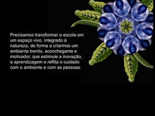 Precisamos transformar a escola em um espaço vivo, integrado à natureza, de forma a criarmos um ambiente bonito, aconchegante e motivador, que estimule a inovação, a aprendizagem e reflita o cuidado com o ambiente e com as pessoas.  