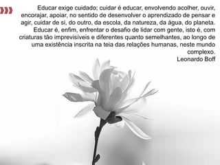 Educar exige cuidado; cuidar é educar, envolvendo acolher, ouvir, encorajar, apoiar, no sentido de desenvolver o aprendizado de pensar e agir, cuidar de si, do outro, da escola, da natureza, da água, do planeta. Educar é, enfim, enfrentar o desafio de lidar com gente, isto é, com criaturas tão imprevisíveis e diferentes quanto semelhantes, ao longo de uma existência inscrita na teia das relações humanas, neste mundo complexo. 
Leonardo Boff  