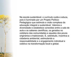 Foto: M. Jaber 
Na escola sustentável, o currículo cuida e educa, pois é iluminado por um Projeto Político- Pedagógico que estimula a visão complexa da educação integral e sustentável. Valoriza a diversidade e estabelece conexões entre a sala de aula e os saberes científicos, os gerados no cotidiano das comunidades e aqueles dos povos originários e tradicionais. E, sobretudo, incentiva a cidadania ambiental, estimulando a responsabilidade e o engajamento individual e coletivo na transformação local e global.  