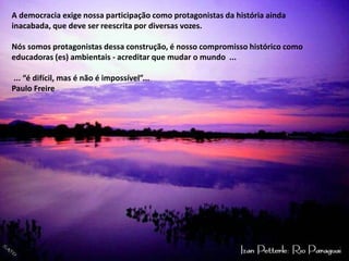 A democracia exige nossa participação como protagonistas da história ainda inacabada, que deve ser reescrita por diversas vozes. Nós somos protagonistas dessa construção, é nosso compromisso histórico como educadoras (es) ambientais - acreditar que mudar o mundo ... ... “é difícil, mas é não é impossível”... Paulo Freire 
 