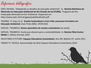 Referência bibliográfica 
SATO, Michèle. "Debatendo os desafios da educação ambiental". In: Revista Eletrônica do Mestrado em Educação Ambiental do Rio Grande do Sul [FURG]. Programa de Pós Graduação Mestrado em Ed. Ambiental. Disponível em http://www.cpd1.ufmt.br/gpea/pub/DesafiosEA.pdf 
TRAJBER , R. (org.) et al. Escolas Sustentáveis e Com Vida: processos Formativo em Educação Ambiental. Ouro Preto (MG): UFOP.2010 
SATO,M.; TRAJBER,R. Somos aprendizes de escolas sustentáveis (no prelo) 
SATO,M.; TRAJBER,R. Escola que educam para a sustentabilidade. In: Revista Pátio-Ensino Médio 5. Editora Artmed, 2010 
SALTO PARA O FUTURO. Espaços Educadores Sustentáveis. Ano XXI. Boletim 07. Junho 2011 
VÍDEOS TV ESCOLA. Apresentação da Série Espaços Educadores Sustentáveis.2010 
 