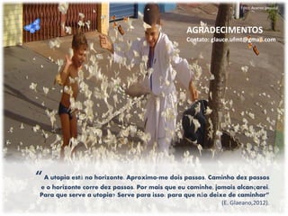 Foto: Acervo pessoal 
“ A utopia está no horizonte. Aproximo-me dois passos. Caminho dez passos e o horizonte corre dez passos. Por mais que eu caminhe, jamais alcançarei. Para que serve a utopia? Serve para isso: para que não deixe de caminhar” (E. Glaeano,2012). 
AGRADECIMENTOS 
Contato: glauce.ufmt@gmail.com 