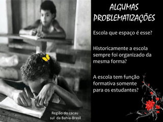 •Escola que espaço é esse? 
•Historicamente a escola sempre foi organizado da mesma forma? 
•A escola tem função formativa somente para os estudantes? 
ALGUMAS PROBLEMATIZAÇÕES 
Região do cacau 
sul da Bahia-Brasil  