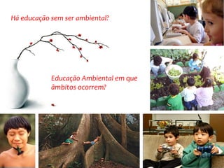 Educação Ambiental em que âmbitos ocorrem? 
Há educação sem ser ambiental?  