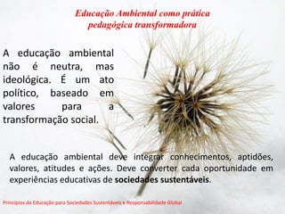 A educação ambiental não é neutra, mas ideológica. É um ato político, baseado em valores para a transformação social. 
Educação Ambiental como prática 
pedagógica transformadora 
Princípios da Educação para Sociedades Sustentáveis e Responsabilidade Global 
A educação ambiental deve integrar conhecimentos, aptidões, valores, atitudes e ações. Deve converter cada oportunidade em experiências educativas de sociedades sustentáveis. 
 