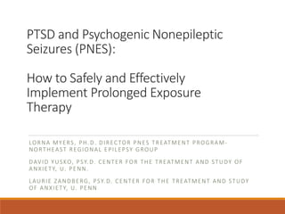 PTSD and Psychogenic Nonepileptic
Seizures (PNES):
How to Safely and Effectively
Implement Prolonged Exposure
Therapy
LORNA MYERS, PH.D. DIRECTOR PNES TREATMENT PROGRAM-
NORTHEAST REGIONAL EPILEPSY GROUP
DAVID YUSKO, PSY.D. CENTER FOR THE TREATMENT AND STUDY OF
ANXIETY, U. PENN.
LAURIE ZANDBERG, PSY.D. CENTER FOR THE TREATMENT AND STUDY
OF ANXIETY, U. PENN
 