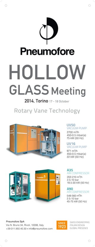 UV50
VACUUM PUMP
2700 m3/h
450-0.5 mbar(a)
75 kW (50 Hz)
UV16
VACUUM PUMP
971 m3/h
450-0.5 mbar(a)
22 kW (50 Hz)
Rotary Vane Technology
HOLLOW
GLASSMeeting
2014, Torino 17 - 18 October
SWISS ENGINEERING
ITALIAN DESIGN
GLOBAL PRESENCE
SINCE
1923
Pneumofore SpA
Via N. Bruno 34, Rivoli, 10098, Italy
+39 011.950.40.30 • info@pneumofore.com
A35
AIR COMPRESSOR
202-210 m3/h
2.5-10 bar
18.5-30 kW (50 Hz)
A90
AIR COMPRESSOR
2.5-10 bar
45-75 kW (50 Hz)
548-560 m3
/h
 