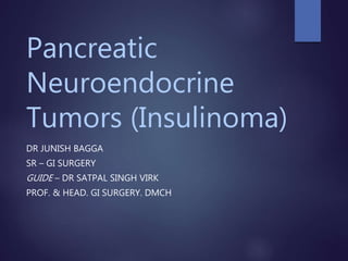 Pancreatic
Neuroendocrine
Tumors (Insulinoma)
DR JUNISH BAGGA
SR – GI SURGERY
GUIDE – DR SATPAL SINGH VIRK
PROF. & HEAD. GI SURGERY. DMCH
 